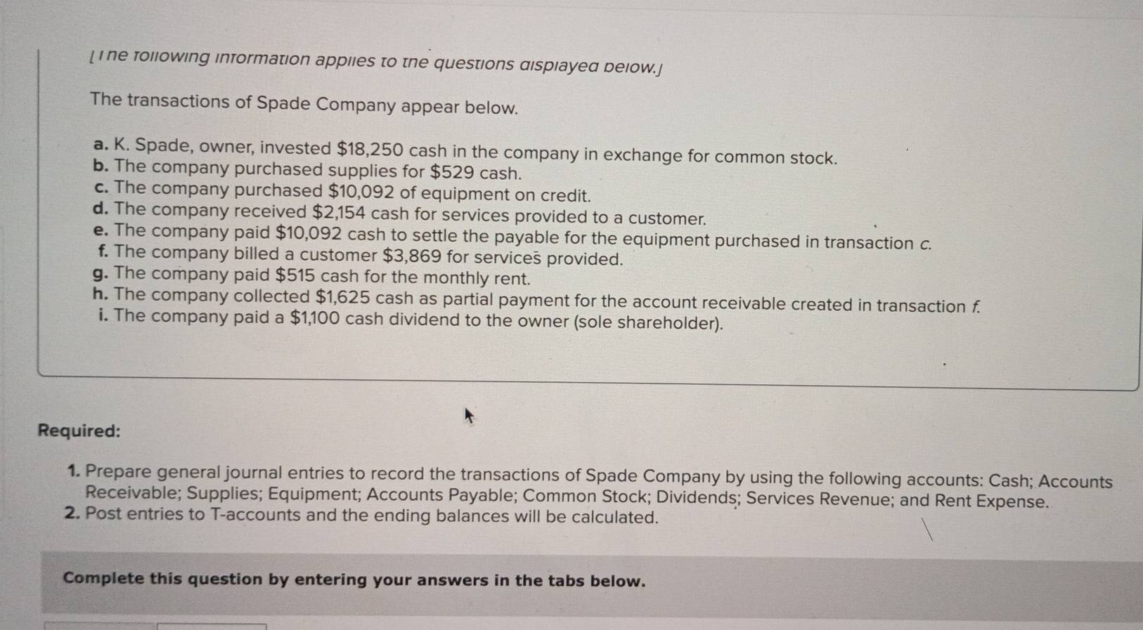 [ i he following information appiies to the questions dispiayed below.] 
The transactions of Spade Company appear below. 
a. K. Spade, owner, invested $18,250 cash in the company in exchange for common stock. 
b. The company purchased supplies for $529 cash. 
c. The company purchased $10,092 of equipment on credit. 
d. The company received $2,154 cash for services provided to a customer. 
e. The company paid $10,092 cash to settle the payable for the equipment purchased in transaction c. 
f. The company billed a customer $3,869 for services provided. 
g. The company paid $515 cash for the monthly rent. 
h. The company collected $1,625 cash as partial payment for the account receivable created in transaction f. 
i. The company paid a $1,100 cash dividend to the owner (sole shareholder). 
Required: 
1. Prepare general journal entries to record the transactions of Spade Company by using the following accounts: Cash; Accounts 
Receivable; Supplies; Equipment; Accounts Payable; Common Stock; Dividends; Services Revenue; and Rent Expense. 
2. Post entries to T-accounts and the ending balances will be calculated. 
Complete this question by entering your answers in the tabs below.