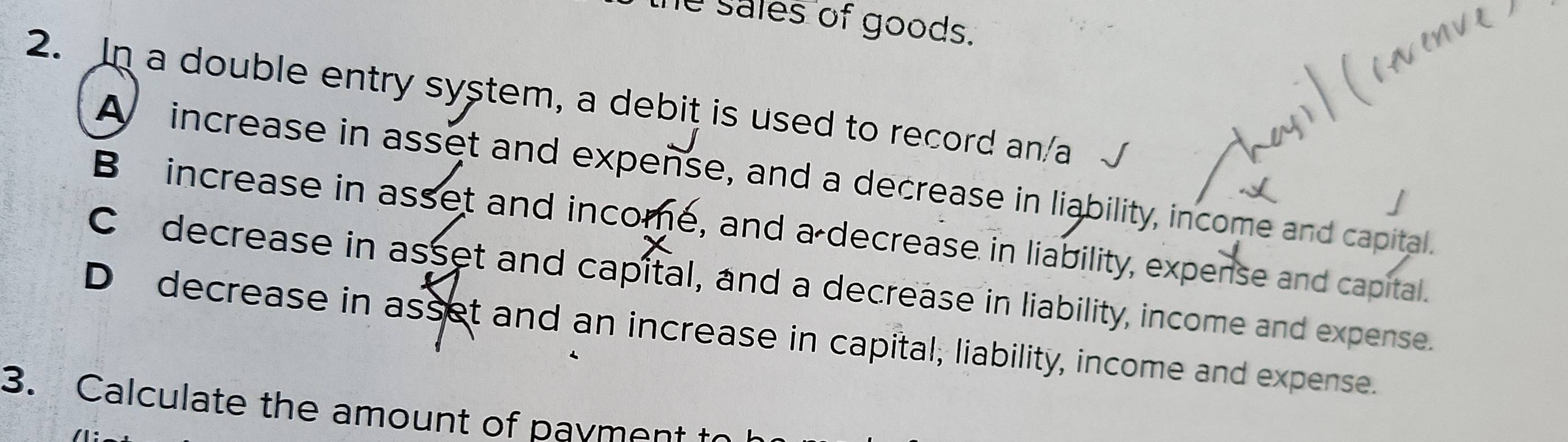 he sales of goods.
2. In a double entry system, a debit is used to record an/a
A increase in asset and expense, and a decrease in liability, income and capital.
Bincrease in asset and income, and a decrease in liability, expense and capital.
C decrease in asset and capital, and a decrease in liability, income and expense.
D decrease in asset and an increase in capital, liability, income and expense.
3. Calculate the amount of payment