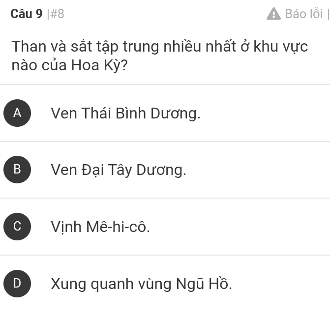 #8 Báo lỗi |
Than và sắt tập trung nhiều nhất ở khu vực
nào của Hoa Kỳ?
A Ven Thái Bình Dương.
B Ven Đại Tây Dương.
Vịnh Mê-hi-cô.
D Xung quanh vùng Ngũ Hồ.