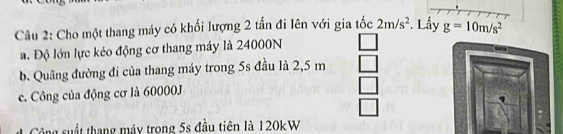 Cho một thang máy có khối lượng 2 tấn đi lên với gia tốc 2m/s^2. Lấy g=10m/s^2
a. Độ lớn lực kéo động cơ thang máy là 24000N
b. Quãng đường đi của thang máy trong 5s đầu là 2,5 m
c. Công của động cơ là 60000J
Cộông suất thang máy trong 5s đầu tiên là 120kW