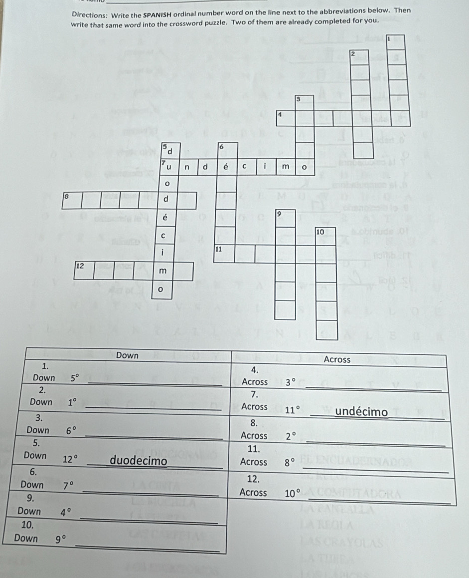 Directions: Write the SPANISH ordinal number word on the line next to the abbreviations below. Then 
writnto the crossword puzzle. Two of them are already completed for you. 
Down Across 
1. 
4. 
Down 5° _Across 3°
2. 
7. 
_ 
_ 
Down 1° _Across 11° undécimo 
3. 
8. 
_ 
Down 6° _Across 2°
5. 
11. 
_ 
Down 12° duodecimo_ 
Across 8°
6. 
12. 
_ 
Down 7° _Across 10°
9. 
Down 4°
10. 
_ 
_ 
Down 9°