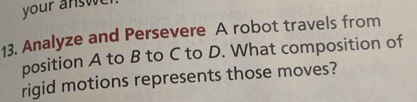 your answ 
13. Analyze and Persevere A robot travels from 
position A to B to C to D. What composition of 
rigid motions represents those moves?