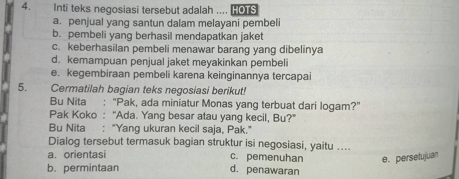 Inti teks negosiasi tersebut adalah .... HOTS
a. penjual yang santun dalam melayani pembeli
b. pembeli yang berhasil mendapatkan jaket
c. keberhasilan pembeli menawar barang yang dibelinya
d. kemampuan penjual jaket meyakinkan pembeli
e. kegembiraan pembeli karena keinginannya tercapai
5. Cermatilah bagian teks negosiasi berikut!
Bu Nita : “Pak, ada miniatur Monas yang terbuat dari logam?”
Pak Koko : “Ada. Yang besar atau yang kecil, Bu?”
Bu Nita : “Yang ukuran kecil saja, Pak.”
Dialog tersebut termasuk bagian struktur isi negosiasi, yaitu ....
a. orientasi
c. pemenuhan e. persetujuan
b. permintaan d. penawaran