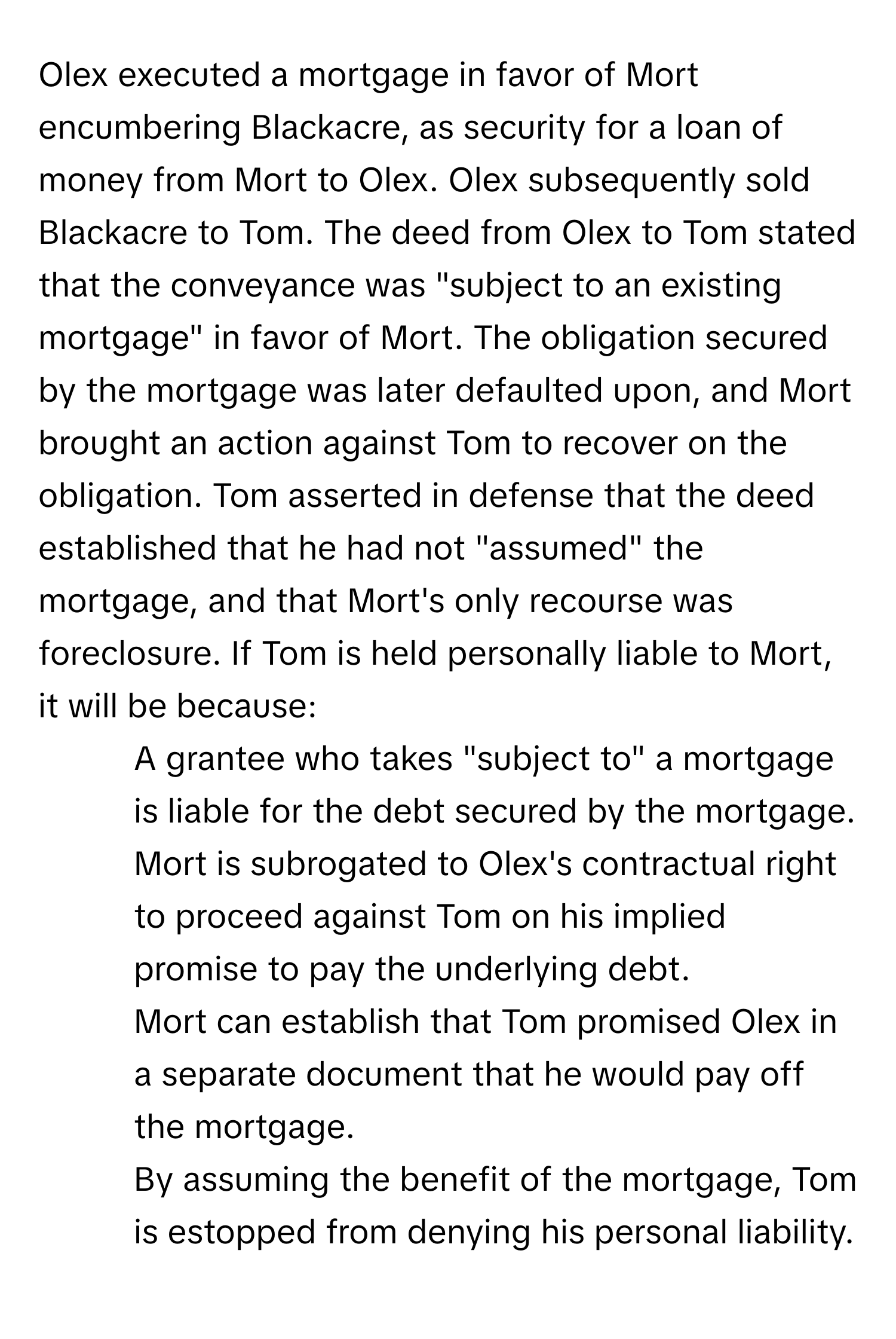 Olex executed a mortgage in favor of Mort encumbering Blackacre, as security for a loan of money from Mort to Olex. Olex subsequently sold Blackacre to Tom. The deed from Olex to Tom stated that the conveyance was "subject to an existing mortgage" in favor of Mort. The obligation secured by the mortgage was later defaulted upon, and Mort brought an action against Tom to recover on the obligation. Tom asserted in defense that the deed established that he had not "assumed" the mortgage, and that Mort's only recourse was foreclosure. If Tom is held personally liable to Mort, it will be because:

1) A grantee who takes "subject to" a mortgage is liable for the debt secured by the mortgage. 
2) Mort is subrogated to Olex's contractual right to proceed against Tom on his implied promise to pay the underlying debt. 
3) Mort can establish that Tom promised Olex in a separate document that he would pay off the mortgage. 
4) By assuming the benefit of the mortgage, Tom is estopped from denying his personal liability.