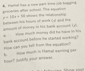 Hamal has a new part-time job bagging
groceries after school. The equation
y=10x+50 shows the relationship
between his hours of work (x) and the
amount of money in his bank account (y).
a. How much money did he have in his
bank account before he started working?
How can you tell from the equation?
b. How much is Hamal earning per
hour? Justify your answer.
Show vour