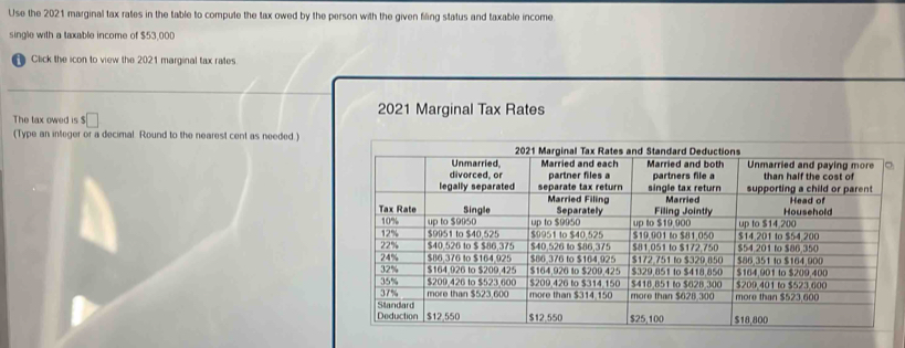 Use the 2021 marginal tax rates in the table to compute the tax owed by the person with the given filing status and taxable income 
single with a taxable income of $53,000
Click the icon to view the 2021 marginal tax rates 
The tax owed is $□ 2021 Marginal Tax Rates 
(Type an integer or a decimal. Round to the nearest cent as needed.)