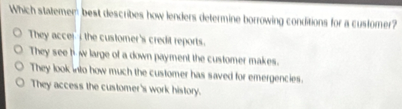 Which statemen best describes how lenders determine borrowing conditions for a customer?
They accer the customer's credit reports.
They see h w large of a down payment the customer makes.
They look into how much the customer has saved for emergencies.
They access the customer's work history.