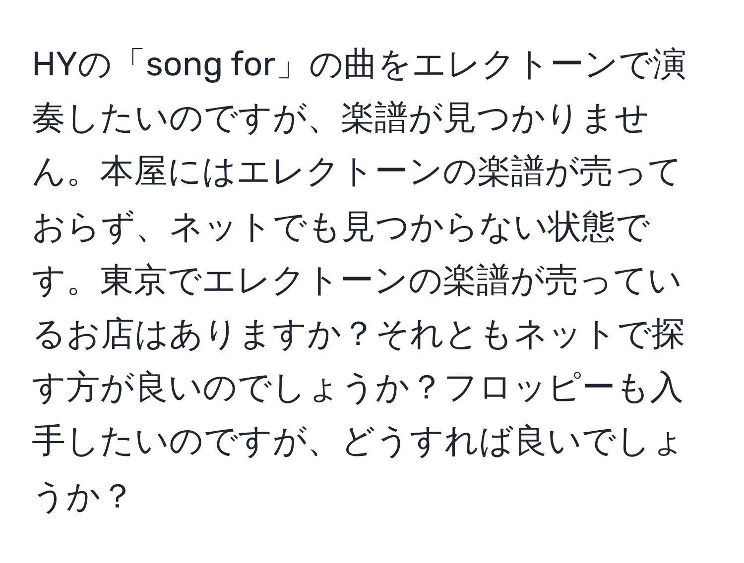 HYの「song for」の曲をエレクトーンで演奏したいのですが、楽譜が見つかりません。本屋にはエレクトーンの楽譜が売っておらず、ネットでも見つからない状態です。東京でエレクトーンの楽譜が売っているお店はありますか？それともネットで探す方が良いのでしょうか？フロッピーも入手したいのですが、どうすれば良いでしょうか？