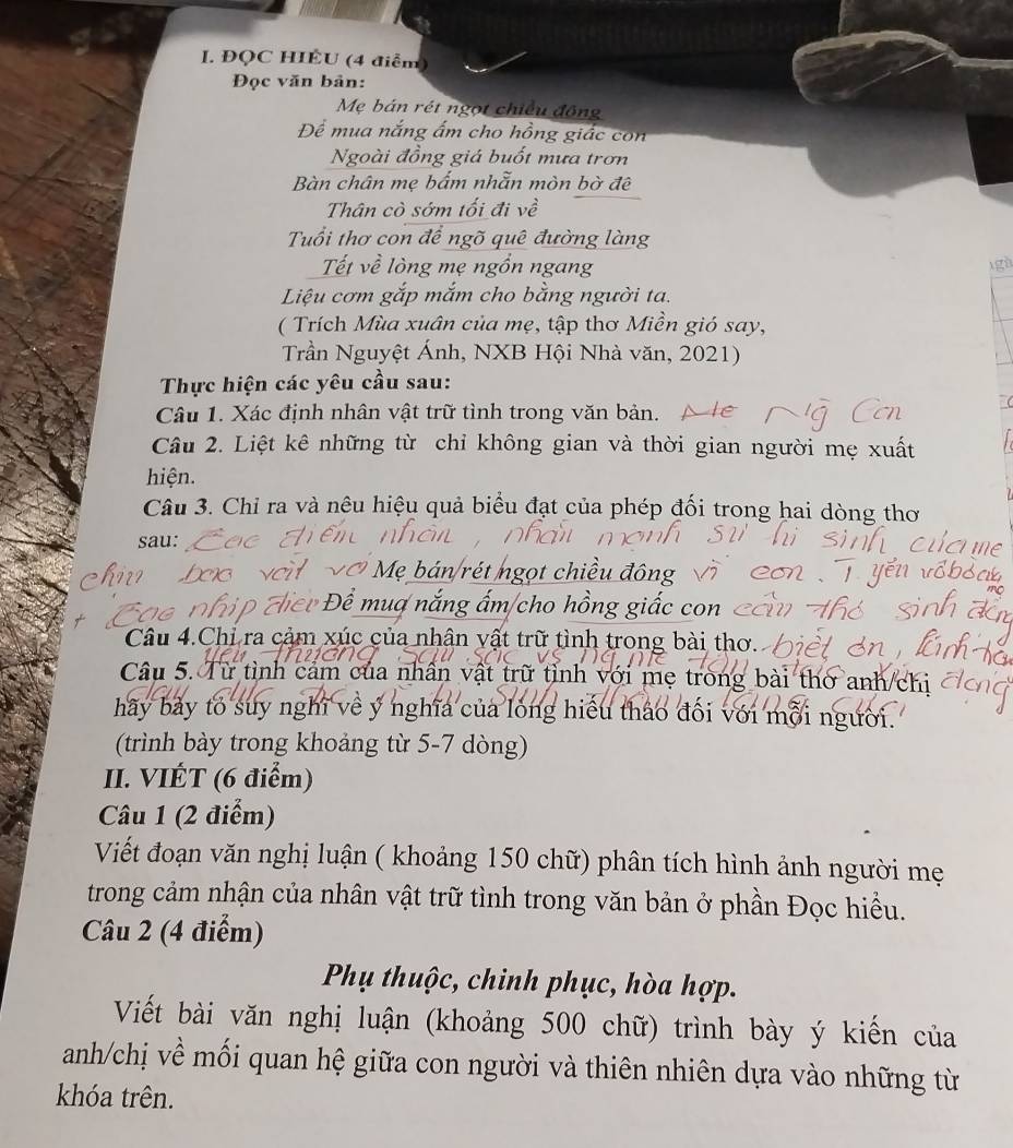 ĐQC HIÉU (4 điểm)
Đọc văn bản:
Mẹ bán rét ngọt chiều động
Để mua nắng ấm cho hồng giác con
Ngoài đồng giá buốt mưa trơn
Bàn chân mẹ bẩm nhẫn mòn bờ đệ
Thân cò sớm tối đi về
Tuổi thơ con để ngõ quê đường làng
Tết về lòng mẹ ngồn ngang
gà
Liệu cơm gắp mắm cho bằng người ta.
( Trích Mùa xuân của mẹ, tập thơ Miền gió say,
Trần Nguyệt Ánh, NXB Hội Nhà văn, 2021)
Thực hiện các yêu cầu sau:
Câu 1. Xác định nhân vật trữ tình trong văn bản.
Câu 2. Liệt kê những từ chỉ không gian và thời gian người mẹ xuất
hiện.
Câu 3. Chỉ ra và nêu hiệu quả biểu đạt của phép đối trong hai dòng thơ
sau:
V Mẹ bán/rét ngọt chiều đông
Đê t Để muợ  nắng ấm/cho hồng giấc con 
Câu 4.Chỉ ra cảm xúc của nhân vật trữ tình trong bài thơ.
Câu 5. Từ tình cảm của nhân vật trữ tỉnh với mẹ trong bài thờ anh/chi
hãy bảy to suy nghĩ về ý nghĩa của long hiểu tháo đối với mỗi người.
(trình bày trong khoảng từ 5-7 dòng)
II. VIÉT (6 điểm)
Câu 1 (2 điểm)
Viết đoạn văn nghị luận ( khoảng 150 chữ) phân tích hình ảnh người mẹ
trong cảm nhận của nhân vật trữ tình trong văn bản ở phần Đọc hiều.
Câu 2 (4 điểm)
Phụ thuộc, chinh phục, hòa hợp.
Viết bài văn nghị luận (khoảng 500 chữ) trình bày ý kiến của
anh/chị về mối quan hệ giữa con người và thiên nhiên dựa vào những từ
khóa trên.