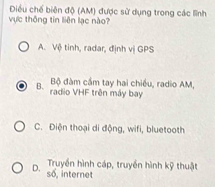 Điều chế biên độ (AM) được sử dụng trong các lĩnh
vực thông tin liên lạc nào?
A. Vệ tinh, radar, định vị GPS
B、 Bộ đàm cầm tay hai chiều, radio AM,
radio VHF trên máy bay
C. Điện thoại di động, wifi, bluetooth
D. Truyền hình cáp, truyền hình kỹ thuật
số, internet