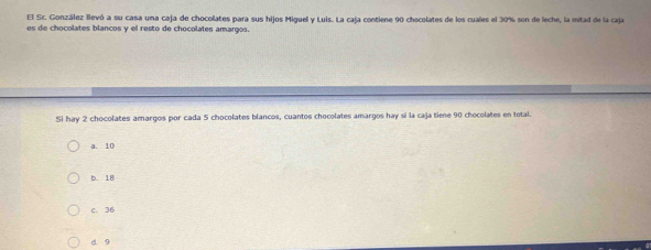 El Sr. González llevó a su casa una caja de chocolates para sus hijos Miguel y Luis. La caja contiene 90 chocolates de los cuales el 30% son de leche, la mitad de la caja
es de chocolates blancos y el resto de chocolates amargos.
Si hay 2 chocolates amargos por cada 5 chocolates blancos, cuantos chocolates amargos hay sí la caja tiene 90 chocolates en total.
a. 10
b. 18
c. 36
d. 9