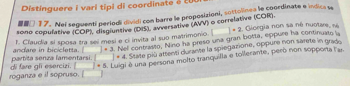 Distinguere i vari tipi di coordinate e c
□ 17.Nei seguenti periodi dividi con barre le proposizioni, sottolinea le coordinate e indica se 
sono copulative (ČOP), disgiuntive (DIS), avversative (AVV) o correlative (COR). 
1. Claudia si sposa tra sei mesi e ci invita al suo matrimonio. □°2. Giorgia non sa né nuotare, né 
andare in bicicletta. □ · 3. Nel contrasto, Nino ha preso una gran botta, eppure ha continuato la 
partita senza lamentarsi. □°4. State più attenti durante la spiegazione, oppure non sarete in grado 
di fare gli esercizi. □ ]· 5 Luigi è una persona molto tranquilla e tollerante, però non sopporta l'ar 
roganza e il sopruso. []