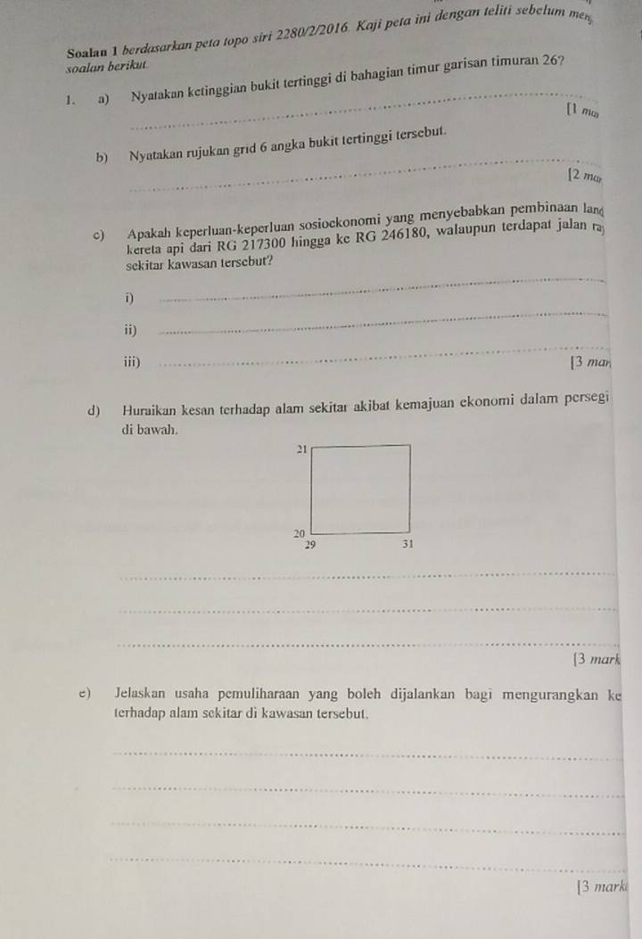 Soalan 1 berdasarkan peta topo siri 2280/2/2016. Kaji peta ini dengan teliti sebelum my 
soalan berikut 
_ 
1. a) Nyatakan ketinggian bukit tertinggi di bahagian timur garisan timuran 26? 
[1 ma 
_ 
b) Nyatakan rujukan grid 6 angka bukit tertinggi tersebut. 
[2 mar 
c) Apakah keperluan-keperluan sosiockonomi yang menyebabkan pembinaan lan 
kereta api dari RG 217300 hingga ke RG 246180, walaupun terdapat jalan ra 
sekitar kawasan tersebut? 
i) 
_ 
_ 
ii) 
_ 
iii) [3 man 
d) Huraikan kesan terhadap alam sekitar akibat kemajuan ekonomi dalam persegi 
di bawah. 
_ 
_ 
_ 
_ 
[3 mark 
e) Jelaskan usaha pemuliharaan yang boleh dijalankan bagi mengurangkan ke 
terhadap alam sekitar di kawasan tersebut. 
_ 
_ 
_ 
_ 
[3 marki