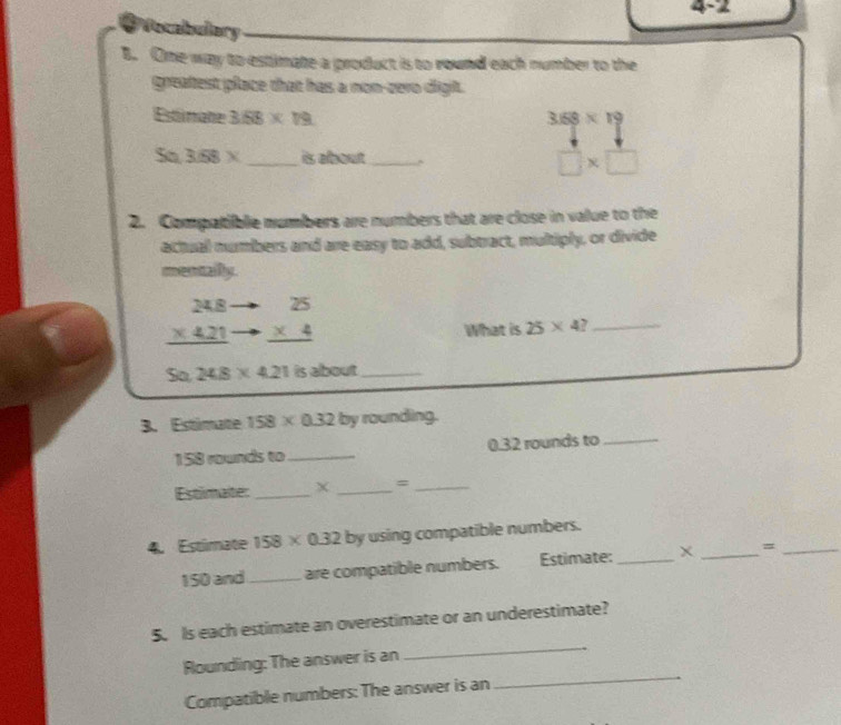 4-2 
# Vocabulary 
B. One way to estimate a product is to round each number to the 
greatest place that has a non-zero digit. 
Estimate 3.58* 19 3:58* 19
So 3:58* _ is about_
□ * □
2. Compatible numbers are numbers that are close in value to the 
actual numbers and are easy to add, subtract, multiply, or divide 
mentailly.
beginarrayr 248 * 421 hline endarray beginarrayr 25 * 4 hline endarray
What is 25* 4? _ 
So 248* 421 is about_ 
3. Estimate 158* 0.32 by rounding.
158 rounds to _ 0.32 rounds to_ 
Estimater _X _=_ 
4. Estimate 158* 0.32 by using compatible numbers.
150 and_ are compatible numbers. Estimate:_ _=_ 
5. Is each estimate an overestimate or an underestimate? 
_ 
Rounding: The answer is an 
_ 
Compatible numbers: The answer is an