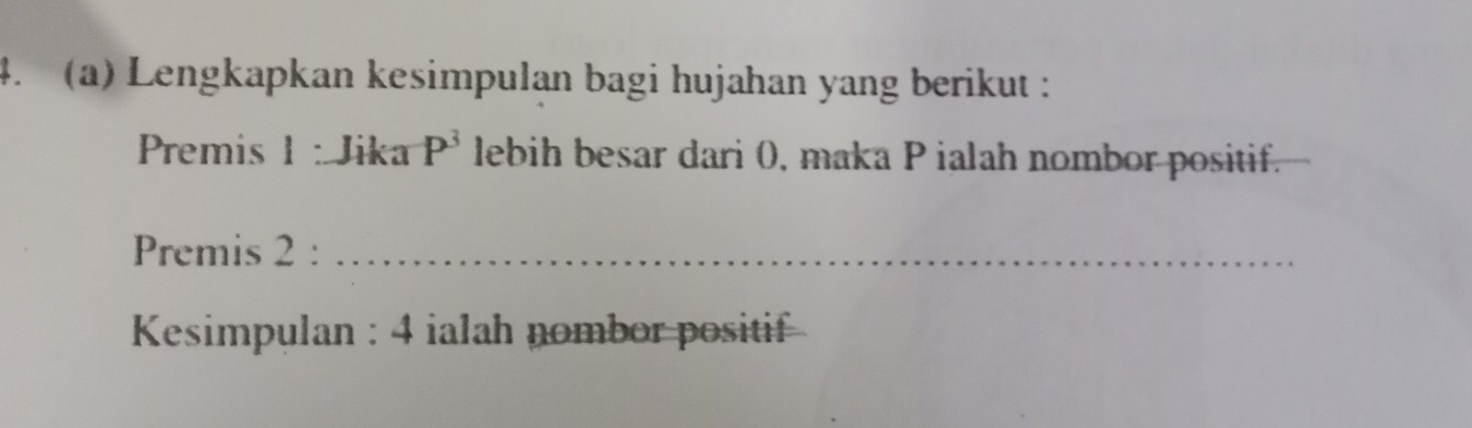 Lengkapkan kesimpulan bagi hujahan yang berikut : 
Premis 1 : Jika P^3 lebih besar dari 0, maka P ialah nombor positif. 
Premis 2 :_ 
Kesimpulan : 4 ialah nombor positif