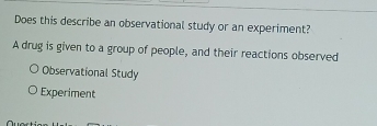 Does this describe an observational study or an experiment?
A drug is given to a group of people, and their reactions observed
Observational Study
Experiment