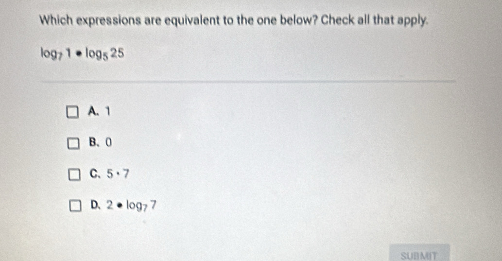 Which expressions are equivalent to the one below? Check all that apply.
log _71· log _525
A. 1
B、 0
C、 5· 7
D、 2· log _7 7
SUBMIT