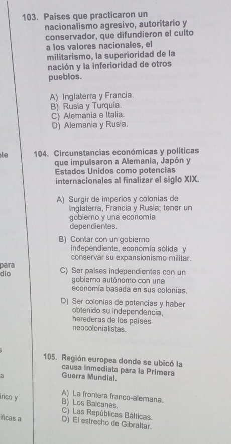 Países que practicaron un
nacionalismo agresivo, autoritario y
conservador, que difundieron el culto
a los valores nacionales, el
militarismo, la superioridad de la
nación y la inferioridad de otros
pueblos.
A) Inglaterra y Francia.
B) Rusia y Turquía.
C) Alemania e Italia.
D) Alemania y Rusia.
le 104. Circunstancias económicas y políticas
que impulsaron a Alemania, Japón y
Estados Unidos como potencias
internacionales al finalizar el siglo XIX.
A) Surgir de imperios y colonias de
Inglaterra, Francia y Rusia; tener un
gobierno y una economía
dependientes.
B) Contar con un gobierno
independiente, economía sólida y
conservar su expansionismo militar.
para
dio C) Ser países independientes con un
gobierno autónomo con una
economía basada en sus colonias.
D) Ser colonias de potencias y haber
obtenido su independencia,
herederas de los países
neocolonialistas.
105. Región europea donde se ubicó la
causa inmediata para la Primera
a
Guerra Mundial.
A) La frontera franco-alemana.
irico y B) Los Balcanes.
C) Las Repúblicas Bálticas.
ificas a D) El estrecho de Gibraltar.