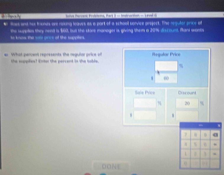 el ntecrty solve Percent Problems, Part 2 = Instruction = Level G 
e Ron and her friends are raking leaves as a part of a school service project. The regular price of 
the supplies they need is $60, but the store manager is giving them a 20% discount. Rani wants 
to know the sole price of the supplies. 
What percent represents the regular price of Regular Price 
the supplies? Enter the percent in the toble.
%
8 60
Sale Price Discount
% 20
8
DONE