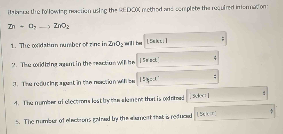 Balance the following reaction using the REDOX method and complete the required information:
Zn+O_2to ZnO_2
4 
1. The oxidation number of zinc in ZnO_2 will be [ Select ] 
2. The oxidizing agent in the reaction will be [ Select ] 
^ 
3. The reducing agent in the reaction will be [ Sinect ] 
4. The number of electrons lost by the element that is oxidized [ Select ] 
^ 
5. The number of electrons gained by the element that is reduced [ Select ]