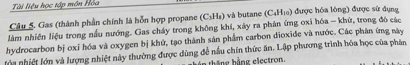 Tài liệu học tập môn Hỏa 
Câu 5. Gas (thành phần chính là hỗn hợp propane (C_3H_8) và butane (C_4H_10) được hóa lỏng) được sử dụng 
làm nhiên liệu trong nấu nướng. Gas cháy trong không khí, xảy ra phản ứng oxi hóa - khử, trong đó các 
hydrocarbon bị oxi hóa và oxygen bị khử, tạo thành sản phẩm carbon dioxide và nước. Các phản ứng này 
lòa nhiệt lớn và lượng nhiệt này thường được dùng đề nấu chín thức ăn. Lập phương trình hóa học của phản 
hăng hằng electron.