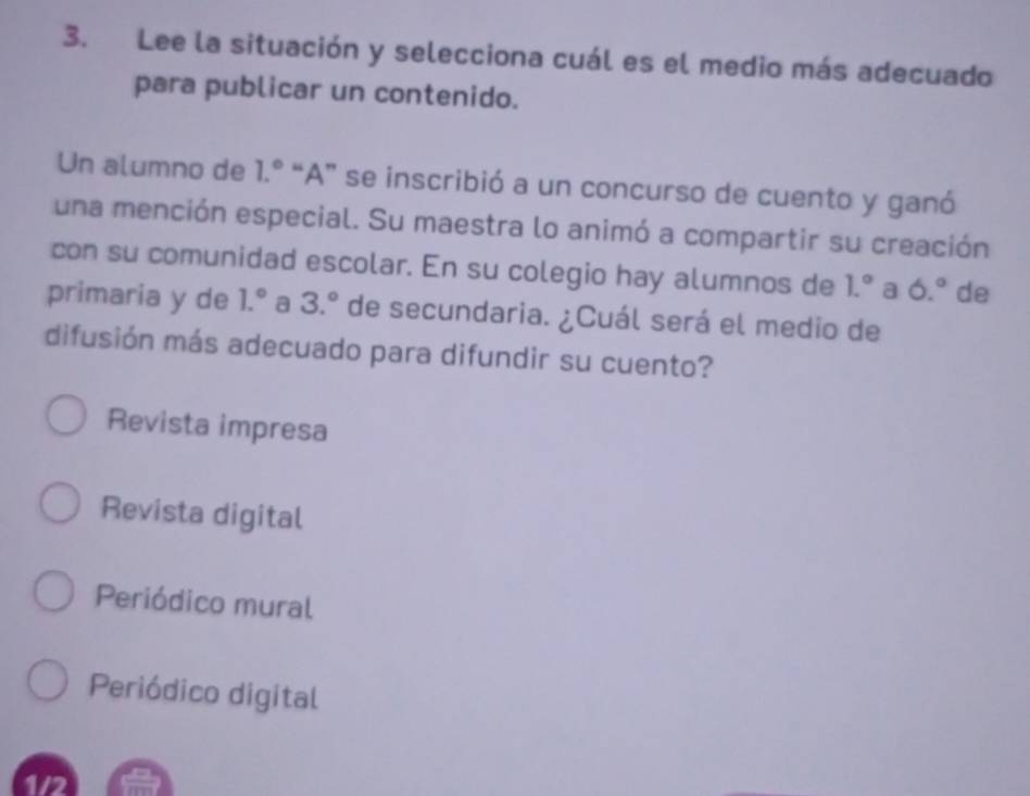 Lee la situación y selecciona cuál es el medio más adecuado
para publicar un contenido.
Un alumno de 1.^circ  “A” se inscribió a un concurso de cuento y ganó
una mención especial. Su maestra lo animó a compartir su creación
con su comunidad escolar. En su colegio hay alumnos de 1.^circ  a 6.^circ  de
primaria y de 1.^circ  a 3.^circ  de secundaria. ¿Cuál será el medio de
difusión más adecuado para difundir su cuento?
Revista impresa
Revista digital
Periódico mural
Periódico digital
1/2