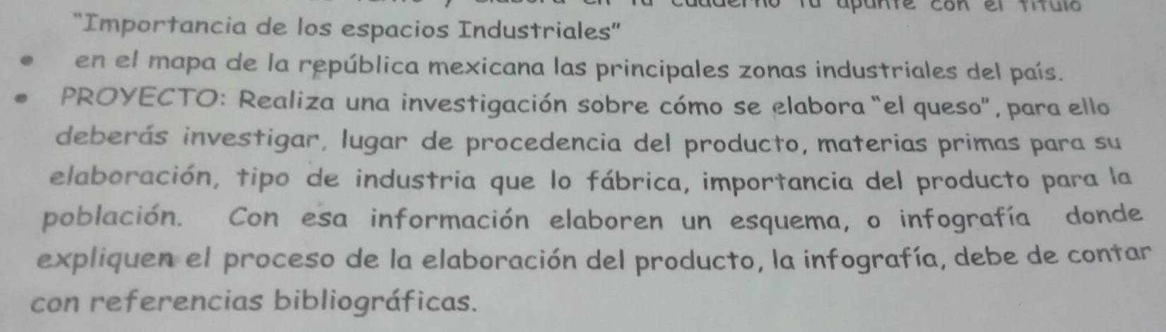 fu apunte con el título 
'Importancia de los espacios Industriales'' 
en el mapa de la república mexicana las principales zonas industriales del país. 
PROYECTO: Realiza una investigación sobre cómo se elabora "el queso", para ello 
deberás investigar, lugar de procedencia del producto, materias primas para su 
elaboración, tipo de industria que lo fábrica, importancia del producto para la 
población. Con esa información elaboren un esquema, o infografía donde 
expliquen el proceso de la elaboración del producto, la infografía, debe de contar 
con referencias bibliográficas.