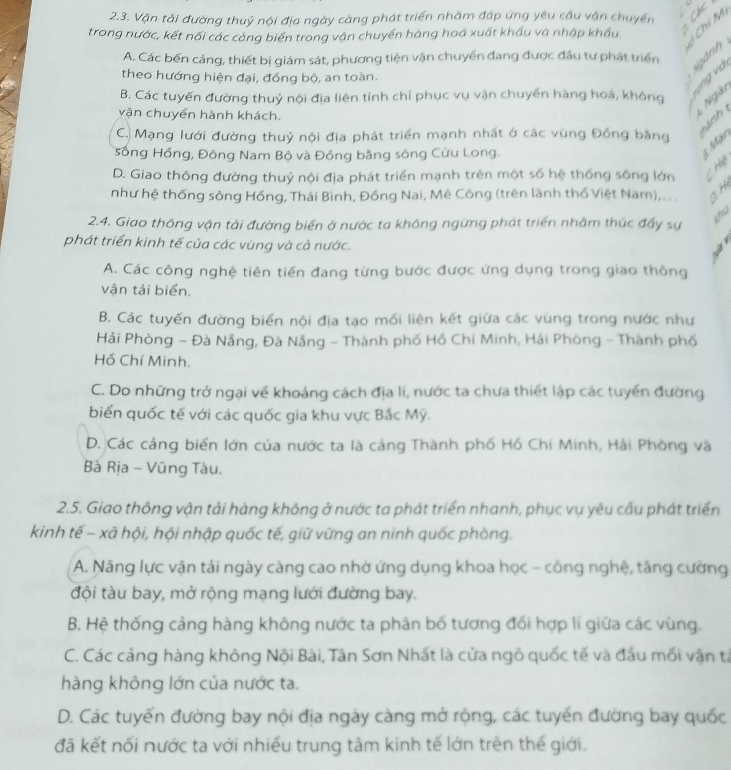 Vận tải đường thuỷ nội địa ngày càng phát triển nhằm đáp ứng yêu cầu vận chuyển
trong nước, kết nối các cảng biển trong vận chuyển hàng hoá xuất khẩu và nhập khẩu
Chí M
A. Các bến cảng, thiết bị giám sát, phương tiện vận chuyển đang được đầu tư phát triển
Ngành
theo hướng hiện đại, đồng bộ, an toàn.
ong và
B. Các tuyến đường thuỷ nội địa liên tỉnh chỉ phục vụ vận chuyển hàng hoá, không Ngài
vận chuyển hành khách.
C. Mạng lưới đường thuỷ nội địa phát triển mạnh nhất ở các vùng Đồng bằng
Hành 
Sống Hồng, Đông Nam Bộ và Đồng bằng sông Cửu Long.
Mär
D. Giao thông đường thuỷ nội địa phát triển mạnh trên một số hệ thống sông lớn Chệ
như hệ thống sông Hồng, Thái Bình, Đồng Nai, Mê Công (trên lãnh thổ Việt Nam), . .. aH
2.4. Giao thông vận tải đường biển ở nước ta không ngừng phát triển nhằm thúc đẩy sự
khu
phát triển kinh tế của các vùng và cả nước.
4
I
A. Các công nghệ tiên tiến đang từng bước được ứng dụng trong giao thông
vận tải biển.
B. Các tuyến đường biển nội địa tạo mối liên kết giữa các vùng trong nước như
Hải Phòng - Đà Nẵng, Đà Nẵng - Thành phố Hồ Chí Minh, Hải Phòng - Thành phố
Hồ Chí Minh.
C. Do những trở ngại về khoảng cách địa lí, nước ta chưa thiết lập các tuyển đường
biển quốc tế với các quốc gia khu vực Bắc Mỹ.
D. Các cảng biển lớn của nước ta là cảng Thành phố Hồ Chí Minh, Hải Phòng và
Bà Rịa - Vũng Tàu.
2.5. Giao thông vận tải hàng không ở nước ta phát triển nhanh, phục vụ yêu cầu phát triển
kinh tế - xã hội, hội nhập quốc tế, giữ vững an ninh quốc phòng.
A. Năng lực vận tải ngày càng cao nhờ ứng dụng khoa học - công nghệ, tăng cường
đội tàu bay, mở rộng mạng lưới đường bay.
B. Hệ thống cảng hàng không nước ta phân bố tương đối hợp lí giữa các vùng.
C. Các cảng hàng không Nội Bài, Tân Sơn Nhất là cửa ngô quốc tế và đầu mối vận tả
hàng không lớn của nước ta.
D. Các tuyến đường bay nội địa ngày càng mở rộng, các tuyến đường bay quốc
đã kết nối nước ta với nhiều trung tâm kinh tế lớn trên thế giới.