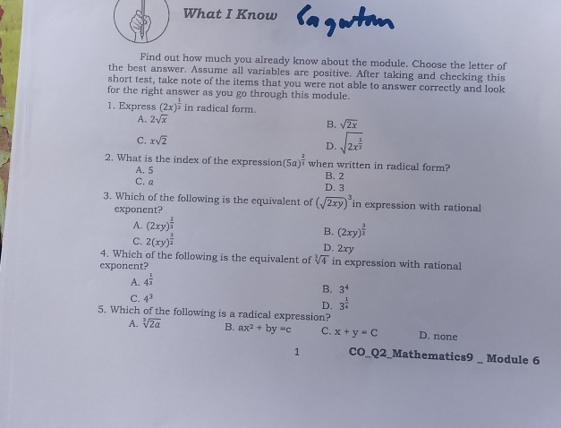 What I Know Sagwtm
Find out how much you already know about the module. Choose the letter of
the best answer. Assume all variables are positive. After taking and checking this
short test, take note of the items that you were not able to answer correctly and look
for the right answer as you go through this module.
1. Express (2x)^ 1/2  in radical form.
A. 2sqrt(x) B. sqrt(2x)
C. xsqrt(2) sqrt(2x^(frac 1)2)
D.
2. What is the index of the expression (5a)^ 2/3  when written in radical form?
A. 5 B. 2
C. a D. 3
3. Which of the following is the equivalent of (sqrt(2xy))^3 in expression with rational
exponent?
A. (2xy)^ 2/3 
B. (2xy)^ 3/2 
C. 2(xy)^ 1/2 
D. 2xy
4. Which of the following is the equivalent of sqrt[3](4) in expression with rational
exponent?
A. 4^(frac 1)3
B. 3^4
C. 4^3
D. 3^(frac 1)4
5. Which of the following is a radical expression?
A. sqrt[3](2a) B. ax^2+by=c C. x+y=C D. none
1 CO_Q2_Mathematics9 _ Module 6