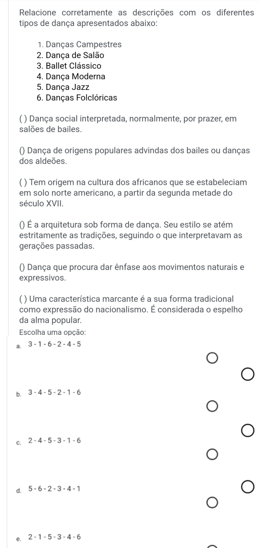 Relacione corretamente as descrições com os diferentes
tipos de dança apresentados abaixo:
1. Danças Campestres
2. Dança de Salão
3. Ballet Clássico
4. Dança Moderna
5. Dança Jazz
6. Danças Folclóricas
( ) Dança social interpretada, normalmente, por prazer, em
salões de bailes.
() Dança de origens populares advindas dos bailes ou danças
dos aldeões.
( ) Tem origem na cultura dos africanos que se estabeleciam
em solo norte americano, a partir da segunda metade do
século XVII.
() É a arquitetura sob forma de dança. Seu estilo se atém
estritamente as tradições, seguindo o que interpretavam as
gerações passadas.
() Dança que procura dar ênfase aos movimentos naturais e
expressivos.
( ) Uma característica marcante é a sua forma tradicional
como expressão do nacionalismo. É considerada o espelho
da alma popular.
Escolha uma opção:
a. 3-1-6-2-4-5
b. 3-4-5-2-1-6
c. 2-4-5-3-1-6
d. 5-6-2-3-4-1
e. 2-1-5-3-4-6