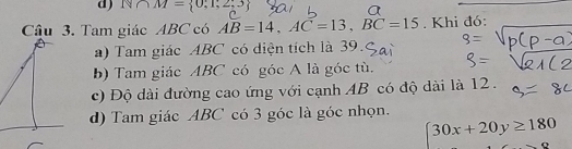 N∩ M= 0;1;2;3 4 
Câu 3. Tam giác ABC có AB=14, AC=13, BC=15. Khi đó:
a) Tam giác ABC có diện tích là 39.
b) Tam giác ABC có góc A là góc tù.
c) Độ dài đường cao ứng với cạnh AB có độ dài là 12.
d) Tam giác ABC có 3 góc là góc nhọn.
30x+20y≥ 180