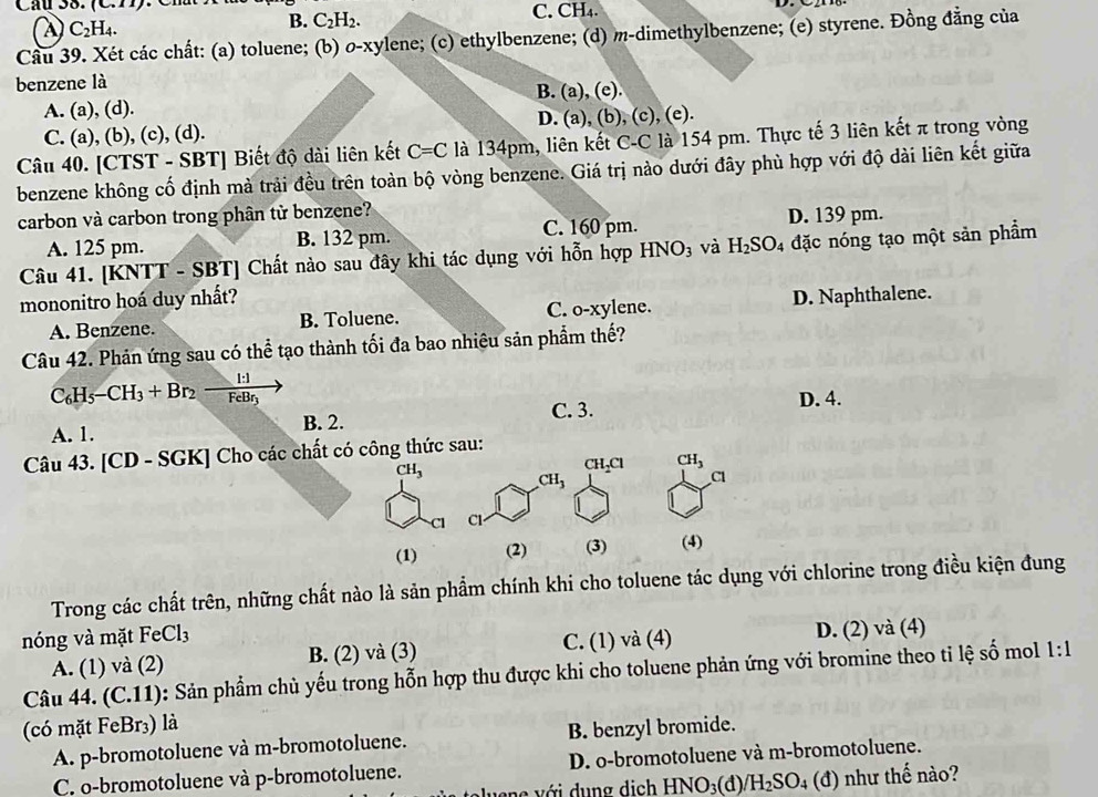 (C.II) C. CH₄.
A C_2H_4.
B. C_2H_2.
Câu 39. Xét các chất: (a) toluene; (b) o-xylene; (c) ethylbenzene; (d) m-dimethylbenzene; (e) styrene. Đồng đẳng của
benzene là
A. (a), (d). B. (a), (e).
C. (a), (b), (c), (d). D. (a), (b), (c), (e).
Câu 40. [CTST - SBT] Biết độ dài liên kết C=C là 134pm, liên kết C-C là 154 pm. Thực tế 3 liên kết π trong vòng
benzene không cố định mà trải đều trên toàn bộ vòng benzene. Giá trị nào dưới đây phù hợp với độ dài liên kết giữa
carbon và carbon trong phân từ benzene?
C. 160 pm.
A. 125 pm. B. 132 pm. D. 139 pm.
Câu 41. [KNTT - SBT] Chất nào sau đây khi tác dụng với hỗn hợp HNO_3 và H_2SO 4 đặc nóng tạo một sản phẩm
mononitro hoá duy nhất? D. Naphthalene.
A. Benzene. B. Toluene. C. o-xylene.
Câu 42. Phản ứng sau có thể tạo thành tối đa bao nhiêu sản phẩm thế?
C_6H_5-CH_3+Br_2 _ 
ehr
A. 1. B. 2. C. 3. D. 4.
Câu 43. [CD - SGK] Cho các chất có công thức sau:
CH_2Cl CH_3
CH_3 CH_3
Cl
Cl Cl-
(1) (2) (3) (4)
Trong các chất trên, những chất nào là sản phẩm chính khi cho toluene tác dụng với chlorine trong điều kiện đung
nóng và mặt FeCl_3
A. (1) và (2) B. (2) và (3) C. (1) và (4) D. (2) và (4)
Câu 44. (C.11): Sản phẩm chủ yếu trong hỗn hợp thu được khi cho toluene phản ứng với bromine theo tỉ lệ swidehat O mol 1:1
(có mặt FeBr₃) là
A. p-bromotoluene và m-bromotoluene. B. benzyl bromide.
C. o-bromotoluene và p-bromotoluene. D. o-bromotoluene và m-bromotoluene.
ene với dung dịch HNO_3 (d)/ H_2SO_4 (d ) như thế nào?