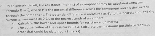 In an electric circuit, the resistance (R ohms) of a component may be calculated using the 
formula R= V/I  , where Vis the potential difference across the component and I is the current 
through the component. The potential difference is measured as 6V to the nearest volt, and the 
current is measured as 0.2A to the nearest tenth of an ampere. 
a. Calculate the lower and upper bounds for resistance. ( 3 marks) 
b. The actual value of the resistor is 30 Ω. Calculate the maximum possible percentage 
error that could be obtained. (2 marks)