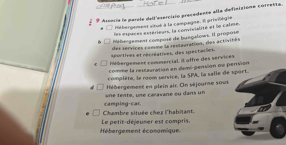 Associa le parole dell’esercizio precedente alla definizione corretta.
a □ Hébergement situé à la campagne. Il privilégie
les espaces extérieurs, la convivialité et le calme.
b Hébergement composé de bungalows. Il propose
des services comme la restauration, des activités
sportives et récréatives, des spectacles.
C Hébergement commercial. Il offre des services
comme la restauration en demi-pension ou pension
complète, le room service, la SPA, la salle de sport.
d Hébergement en plein air. On séjourne sous
une tente, une caravane ou dans un
camping-car.
e Chambre située chez l’habitant.
Le petit-déjeuner est compris.
Hébergement économique.