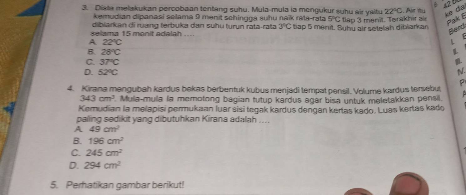 42b
3. Dista melakukan percobaan tentang suhu. Mula-mula ia mengukur suhu air yaitu 22°C Air itu
ke da
kemudian dipanasi selama 9 menit sehingga suhu naik rata-rata 5°C tiap 3 menit. Terakhir air Pak E
dibiarkan di ruang terbuka dan suhu turun rata-rata 3°C tiap 5 menit. Suhu air setelah dibiarkan
selama 15 menit adalah ....
Berd
A 22°C
L E
B. 28°C
C. 37°C
D. 52°C N.
4. Kirana mengubah kardus bekas berbentuk kubus menjadi tempat pensil. Volume kardus tersebut
343cm^3 Mula-mula la memotong bagian tutup kardus agar bisa untuk meletakkan pensil,
Kemudian la melapisi permukaan luar sisi tegak kardus dengan kertas kado. Luas kertas kado
palling sedikit yang dibutuhkan Kirana adalah ....
A 49cm^2
B. 196cm^2
C. 245cm^2
D. 294cm^2
5. Perhatikan gambar berikut!