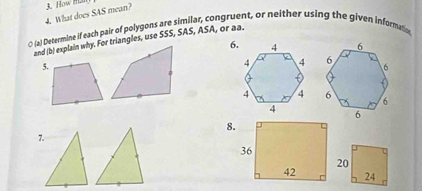 How man 
4. What does SAS mean? 
○ (a) Determine if each pair of polygons are similar, congruent, or neither using the given informatin 
and (b) explain why. For triangles, use SSS, SAS, ASA, or aa. 
6. 
5. 
8. 
7.