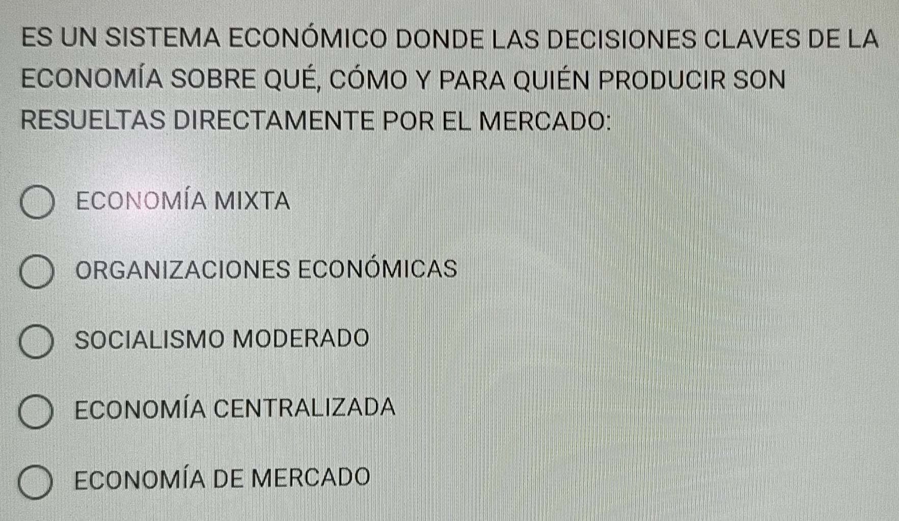 ES UN SISTEMA ECONÓMICO DONDE LAS DECISIONES CLAVES DE LA
ECONOMÍA SOBRE QUÉ, CÓMO Y PARA QUIÉN PRODUCIR SON
RESUELTAS DIRECTAMENTE POR EL MERCADO:
EconoMÍA MIXTA
ORGANIZACIONES ECONÓMICAS
SOCIALISMO MODERADO
ECoNOMÍA CENTRALIZADA
EconomÍA DE MErcado