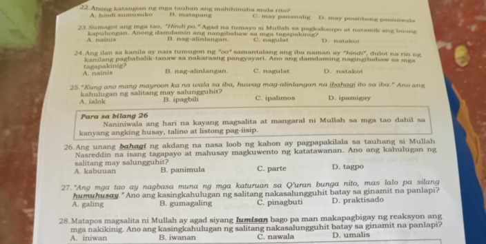 Anong katangian ng mga tauhan ang mahihinuha mula rito? C. may pananalig D. may positibong paniniwala
A. hindi sumusuko B. matapang
23. Sumagot ang mga tao, "Hindi po. " Agad na tumayo si Mullah sa pagkakaupo at natamik ang buong
A. nainis kapulungan. Anong damdamin ang nangibabaw sa mga tagapakinig? C. nagulat D. natakot
B. nag-alinlangan.
24.Ang ilan sa kanila ay nais tumugon ng "oo" samantalang ang iba naman ay "hindi", dulot na rin ng
kanilang pagbabalik-tanaw sa nakaraang pangyayari. Ano ang damdaming nagingibabaw sa mga
A. nainis tagapakinig?
B. nag-alinlangan. C. nagulat D. natakot
25."Kung ano mang mayroon ka na wala sa iba, huwag mag-alinlangan na ibahagi ito sa iba." Ano anz
kahulugan ng salitang may salungguhit?
A. ialok B. ipagbili C. ipalimos D. ipamigay
Para sa bilang 26
Naniniwala ang hari na kayang magsalita at mangaral ni Mullah sa mga tao dahil sa
kanyang angking husay, talino at listong pag-iisip.
26.Ang unang bahagi ng akdang na nasa loob ng kahon ay pagpapakilala sa tauhang si Mullah
Nasreddin na isang tagapayo at mahusay magkuwento ng katatawanan. Ano ang kahulugan ng
salitang may salungguhit?
A. kabuuan B. panimula C. parte D. tagpo
27. "Ang mga tao ay nagbasa muna ng mga katuruan sa Q’uran bunga nito, mas lalo pa silang
humuhusay. " Ano ang kasingkahulugan ng salitang nakasalungguhit batay sa ginamit na panlapi?
A. galing B. gumagaling C. pinagbuti D. praktisado
28.Matapos magsalita ni Mullah ay agad siyang lumisɑn bago pa man makapagbigay ng reaksyon ang
mga nakikinig. Ano ang kasingkahulugan ng salitang nakasalungguhit batay sa ginamit na panlapi?
A. iniwan B. iwanan C. nawala D. umalis