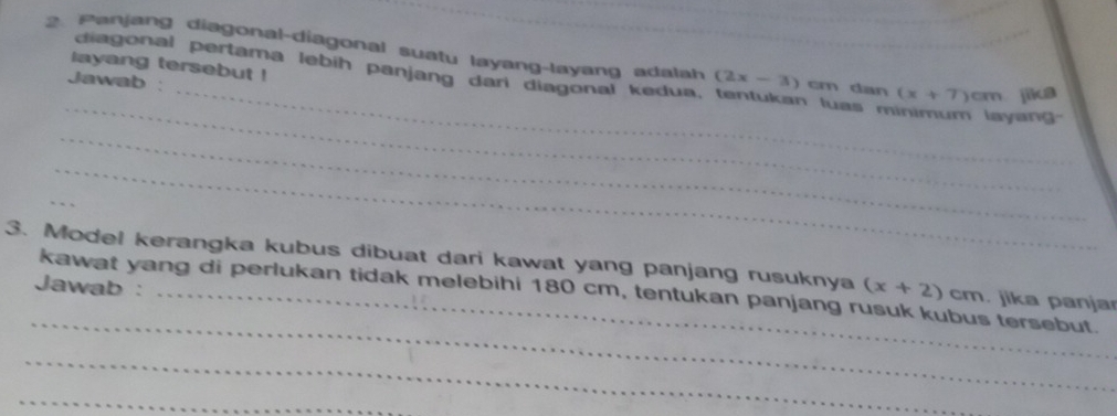 anjang diagonal-diagonal suatu layang-layang adala (2x-3) cm dan (x+7)cm jika 
_ 
layang tersebut ! 
diagonal pertama lebih panjang dari diagonal kedua. n luas minimum layang 
Jawab : 
_ 
_ 
_ 
_ 
_ 
3. Model kerangka kubus dibuat dari kawat yang panjang rusuknya (x+2)c overline AT. jika panja 
_ 
Jawab : kawat yang di perlukan tidak melebihi 180 cm, tentukan panjang rusuk kubus tersebut. 
_ 
_