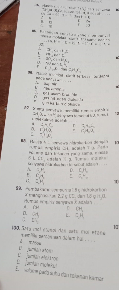 MA/MA Kelas X
94. Massa molekul relatif (M) dari senyawa 10
(XH H XOO) Ca adalah 158. A X adalah - -  ·
A,Ca=40,O=16
A. 6 , dan H=1)
B. 12
D. 24
C. 18 E. 30
95. Pasangan senyawa yang mempunyai
massa molekul relatif (M) sama adalah
32) (A,H=1;C=12;N=14;O=16;S=
A.
B. CH_4danH_2O
C. NH_3danO_2
SO_3danN_2O_3
10
D. NOdanC_2H_6
E. C_12H_22O_11 dan C_6H_12O_6
96. Massa molekul relatif terbesar terdapat
pada senyawa . . . .
A. uap air
B. gas amonia
10
C. gas asam bromida
D. gas nitrogen dioksida
E. gas karbon dioksida
97. Suatu senyawa memiliki rumus empiris
CH₂O. Jika M. senyawa tersebut 60, rumus 10
molekulnya adalah . .
A. C_2H_4O_2 D. C_5H_10O_5
B. C_3H_6O_3 E. C_6H_12O_6
C. C_4H_8O_4
98. Massa 4 L senyawa hidrokarbon dengan 10
rumus empiris CH_2 adalah 7 g. Pada
volume dan tekanan yang sama, massa
6LCO_2 adalah 11 g. Rumus molekul
senyawa hidrokarbon tersebut adalah . . . .
A. C_2H_4 D. C_5H_10
B. C_3H_6 E. C_6H_12
C. C_4H_8 10
99. Pembakaran sempurna 1,6 g hidrokarbon
X menghasilkan 2,2 g CO_2 dan 1,8 g H_2O.
Rumus empiris senyawa X adalah . . . .
A. CH
D. CH_4
B. CH_2
E. C_2H_3
C. CH_3
10
100. Satu mol etanol dan satu mol etana
memiliki persamaan dalam hal . . . .
A. massa
B. jumlah atom
C. jumlah elektron
D. jumlah molekul
E. volume pada suhu dan tekanan kamar