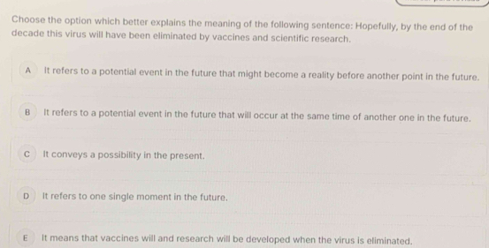 Choose the option which better explains the meaning of the following sentence: Hopefully, by the end of the
decade this virus will have been eliminated by vaccines and scientific research.
A It refers to a potential event in the future that might become a reality before another point in the future.
B It refers to a potential event in the future that will occur at the same time of another one in the future.
C It conveys a possibility in the present.
D It refers to one single moment in the future.
EIt means that vaccines will and research will be developed when the virus is eliminated.