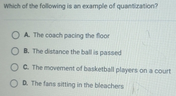 Which of the following is an example of quantization?
A. The coach pacing the floor
B. The distance the ball is passed
C. The movement of basketball players on a court
D. The fans sitting in the bleachers