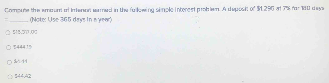 Compute the amount of interest earned in the following simple interest problem. A deposit of $1,295 at 7% for 180 days
= _. (Note: Use 365 days in a year)
$16,317.00
$444.19
$4.44
$44.42