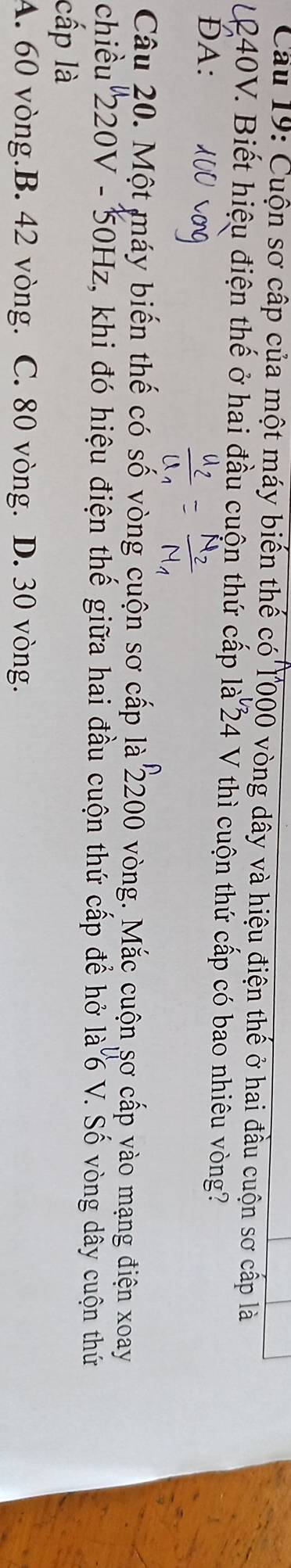 Cầu 19: Cuộn sơ cấp của một máy biến thế có l000 vòng dây và hiệu điện thế ở hai đầu cuộn sơ cấp là
L40V. Biết hiệu điện thế ở hai đầu cuộn thứ cấp là 24 V thì cuộn thứ cấp có bao nhiêu vòng?
ĐA:
Câu 20. Một máy biến thế có số vòng cuộn sơ cấp là 2200 vòng. Mắc cuộn sơ cấp vào mạng điện xoay
chiều 220V - 50Hz, khi đó hiệu điện thế giữa hai đầu cuộn thứ cấp để hở là 6 V. Số vòng dây cuộn thứ
cấp là
A. 60 vòng.B. 42 vòng. C. 80 vòng. D. 30 vòng.