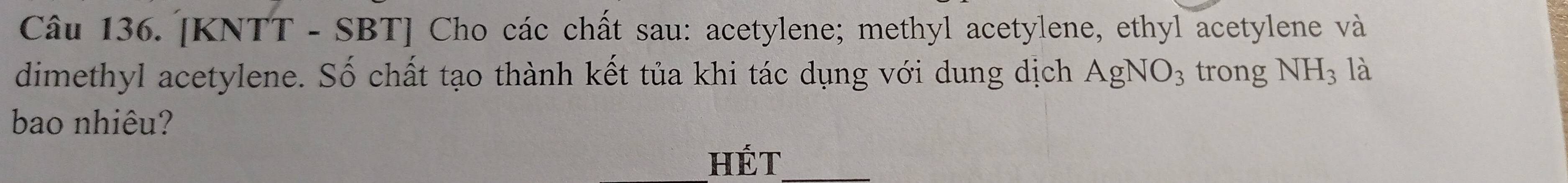 [KNTT - SBT] Cho các chất sau: acetylene; methyl acetylene, ethyl acetylene và 
dimethyl acetylene. Số chất tạo thành kết tủa khi tác dụng với dung dịch AgNO_3 trong NH_3 là 
bao nhiêu? 
HÉt_