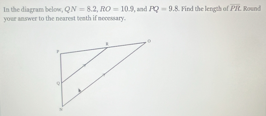 In the diagram below, QN=8.2, RO=10.9 , and PQ=9.8. Find the length of overline PR. Round 
your answer to the nearest tenth if necessary.