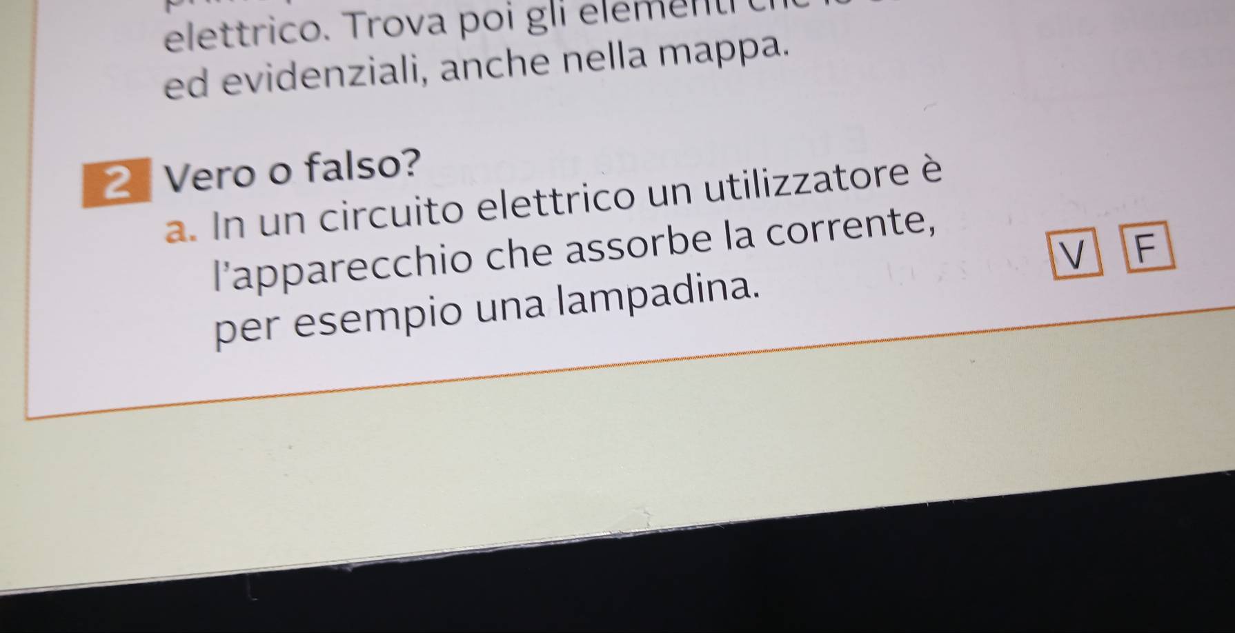 elet trico. Tro va p o i g el 
ed evidenziali, anche nella mappa. 
2 Vero o falso? 
a. In un circuito elettrico un utilizzatore è 
l'apparecchio che assorbe la corrente, 
V F 
per esempio una lampadina.