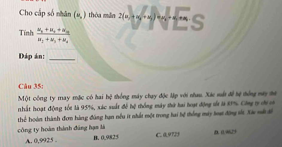 Cho cấp số nhân (u_n) thỏa mãn 2(u_3+u_4+u_5)=u_6+u_7+u_8. 
Tính frac u_8+u_9+u_10u_2+u_3+u_4
Đáp án:_
Câu 35:
Một công ty may mặc có hai hệ thống máy chạy độc lập với nhau. Xác suất để hệ thống máy thứ
nhất hoạt động tốt là 95%, xác suất đế hệ thống máy thử hai hoạt động tốt là 85% Công ty chi có
thể hoàn thành đơn hàng đúng hạn nếu ít nhất một trong hai bệ thống máy hoạt động tất Xãc sất để
công ty hoàn thành đúng hạn là
A. 0,9925. B. 0,9825 C. 0.9723
D. 0,9625