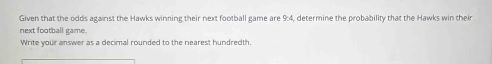 Given that the odds against the Hawks winning their next football game are 9:4 , determine the probability that the Hawks win their 
next football game. 
Write your answer as a decimal rounded to the nearest hundredth.