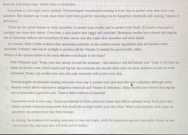 Read the following essay, which lacks a conclusion: 
Sunscreen is a hot topic every summer. Dermatologists recommend wearing it every day to protect your skin from solar 
radiation. But skeptics say it can cause more harm than good by exposing you to dangerous chemicals and causing Vitamin D 
deficiency. 
There are two good reasons to wear sunscreen: to protect your health, and to protect your looks. Excessive exposure to 
sunlight can cause skin cancer. Over time, it also makes skin saggy and wrinkled. Numerous studies have shown that regular 
use of sunscreen reduces the occurrence of skin cancer, and also keeps skin smoother and more elastic. 
In contrast, there is little evidence that sunscreens currently on the market contain ingredients that are harmful when 
absorbed. It doesn’t take much sunlight to produce all the Vitamin D needed for good health, either. 
Which of the options below is the most effective conclusion to the essay? 
Walt Whitman said, “Keep your face always toward the sunshine - and shadows will fall behind you.” Easy to for him say 
when he always wore a thick beard and big hat, but everyone else should either seek out those shadows or put on some 
sunscreen. Poetry can soothe your soul, but only sunscreen will protect your skin. 
Dermatologists recommend wearing sunscreen every day to protect your skin from the sun’s radiation, although some 
skeptics worry about exposure to dangerous chemicals and Vitamin D deficiency. Many študies have shown that regular 
use of sunscreen is good for you. There is little evidence it is harmful. 
Sunscreens work in two ways. Some use minerals to form a physical barrier that reflects radiation away from your skin. 
Others include chemical compounds that absorb the sunlight before your skin does. When used properly, both types of 
sunscreen can protect your skin from damage. 
In closing, the evidence for wearing sunscreen is clear and bright, while the arguments against it are partly cloudy at best. 
Use it every day, and your skin will look and be healthy.